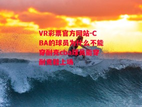 VR彩票官方网站-CBA的球员为什么不能穿耐克cba球员能穿耐克鞋上场